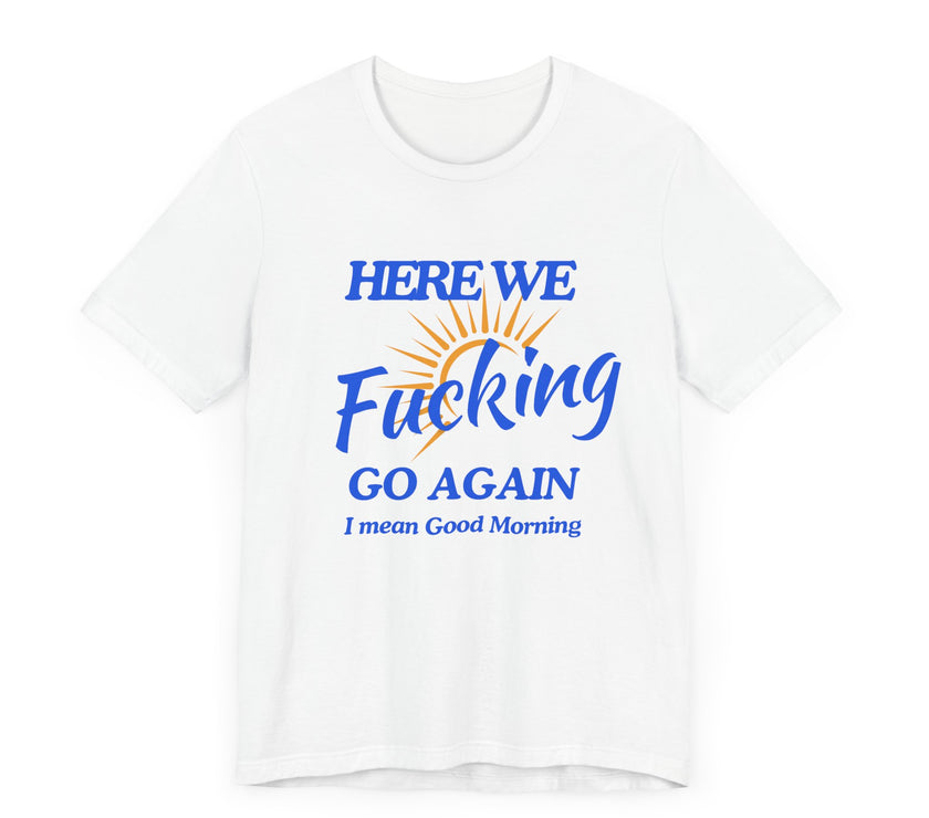 Here We F*cking Go Again, I Mean Good Morning - Funny Sarcastic T-shirt