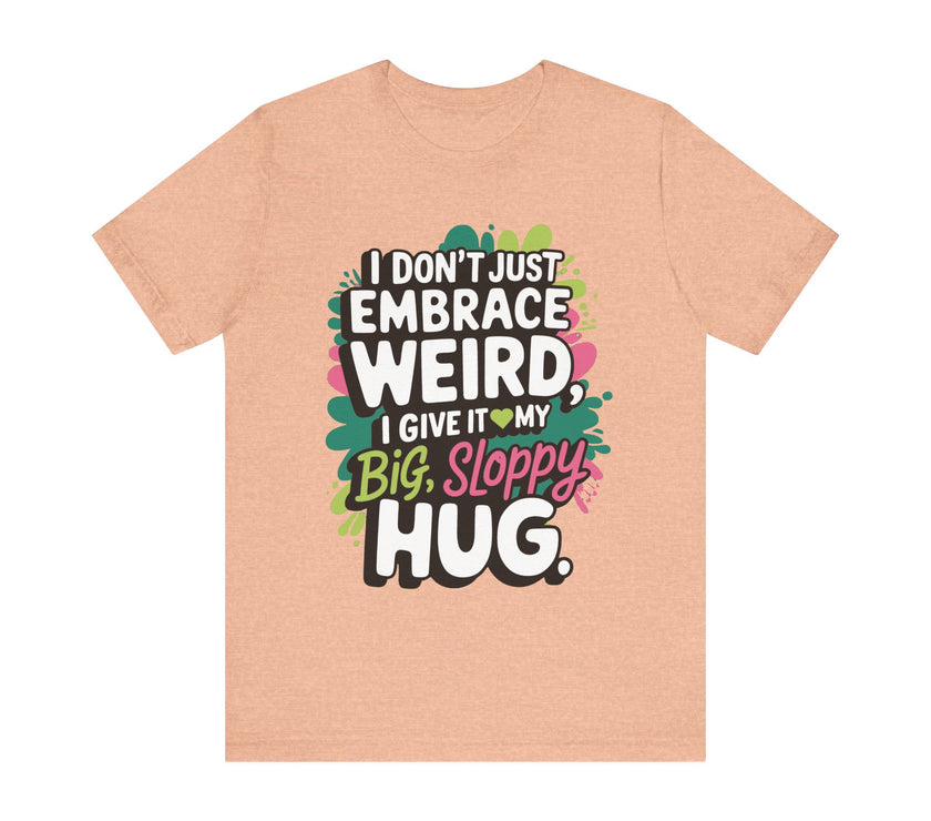 I Don't Just Embrace Weird I Give It My Big Sloppy Hug- Funny Quirky Humor T-Shirt