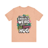 I Don't Just Embrace Weird I Give It My Big Sloppy Hug- Funny Quirky Humor T-Shirt