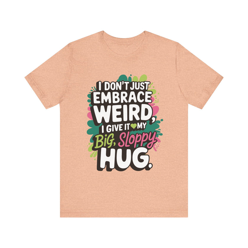 I Don't Just Embrace Weird I Give It My Big Sloppy Hug- Funny Quirky Humor T-Shirt