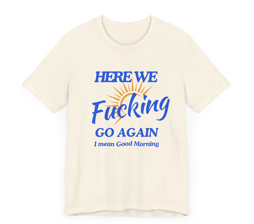 Here We F*cking Go Again, I Mean Good Morning - Funny Sarcastic T-shirt