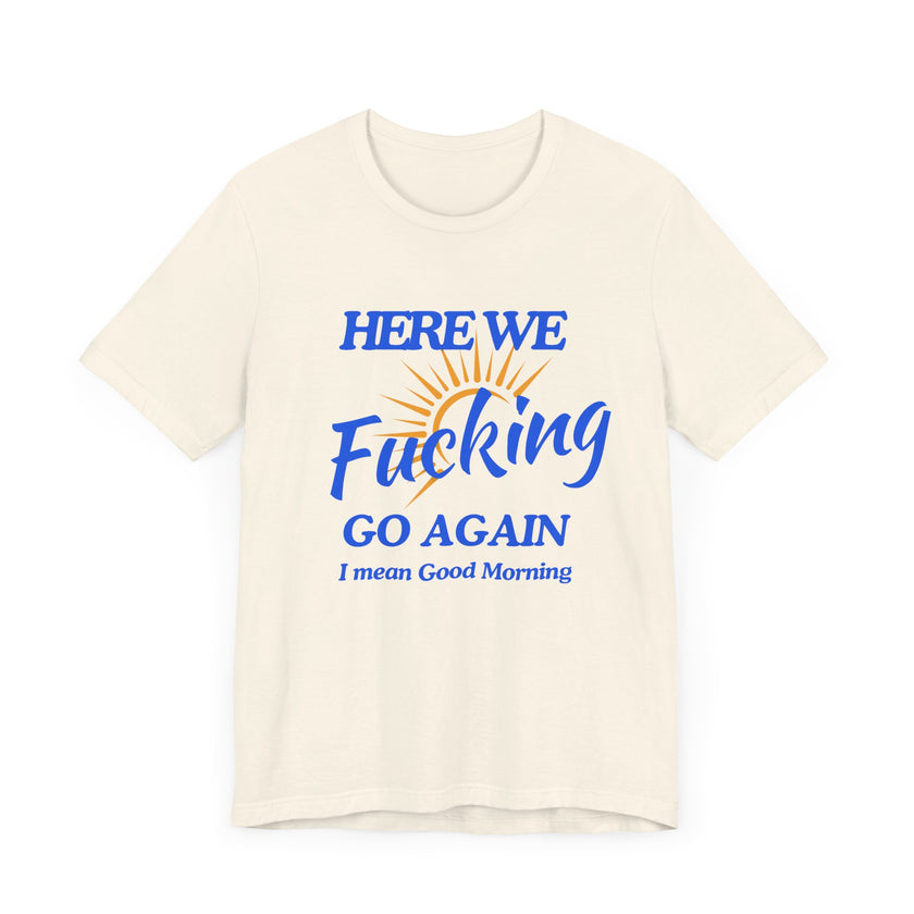 Here We F*cking Go Again, I Mean Good Morning - Funny Sarcastic T-shirt