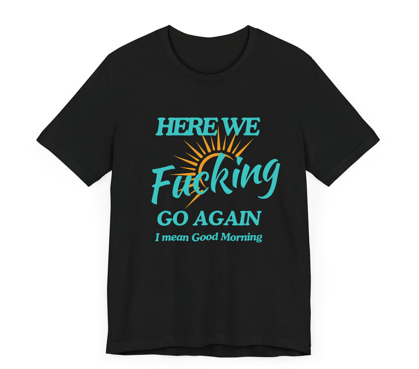 Here We F*cking Go Again, I Mean Good Morning - Funny Sarcastic T-shirt