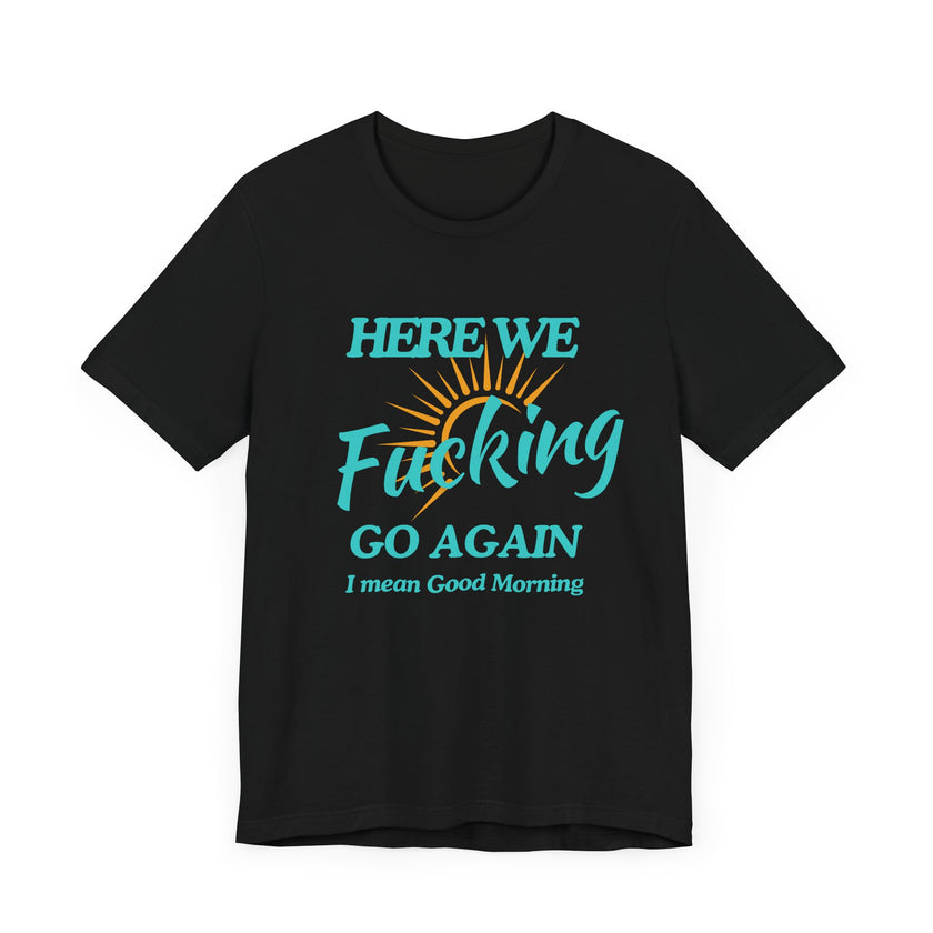 Here We F*cking Go Again, I Mean Good Morning - Funny Sarcastic T-shirt