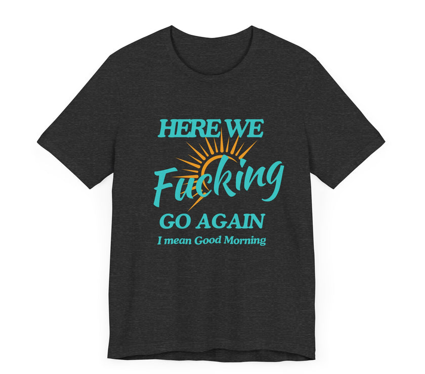 Here We F*cking Go Again, I Mean Good Morning - Funny Sarcastic T-shirt