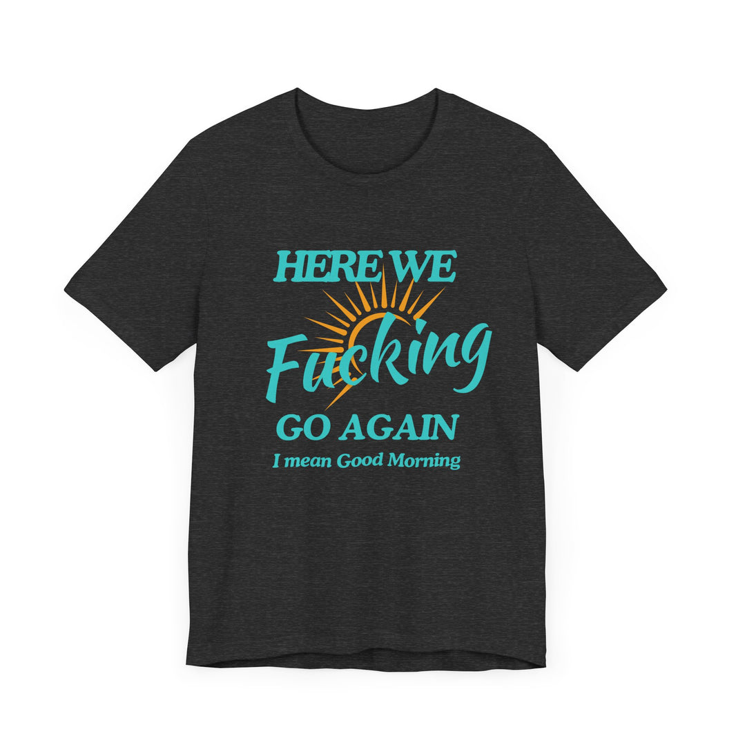 Here We F*cking Go Again, I Mean Good Morning - Funny Sarcastic T-shirt